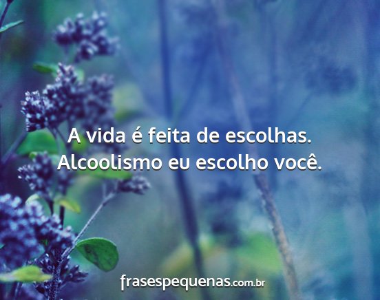 A vida é feita de escolhas. Alcoolismo eu...