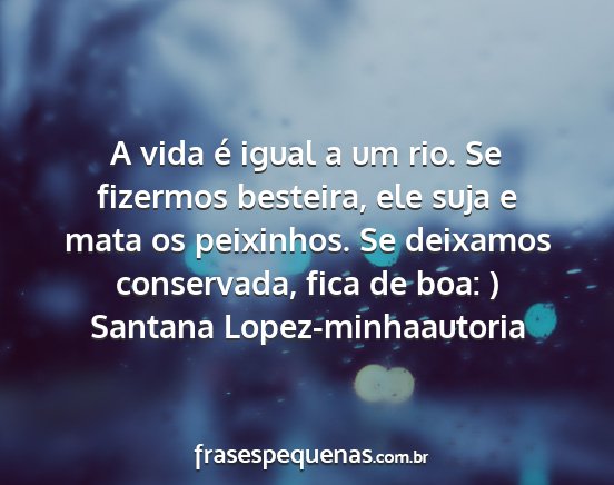 Santana Lopez-minhaautoria - A vida é igual a um rio. Se fizermos besteira,...