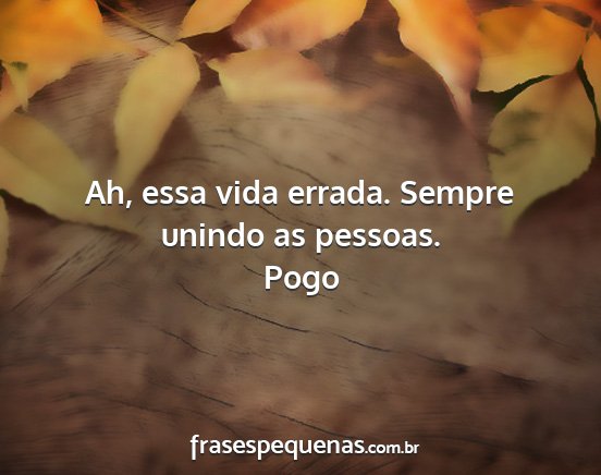 Pogo - Ah, essa vida errada. Sempre unindo as pessoas....