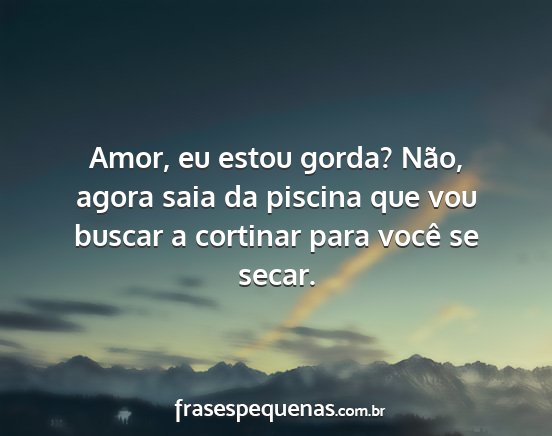 Amor, eu estou gorda? Não, agora saia da piscina...