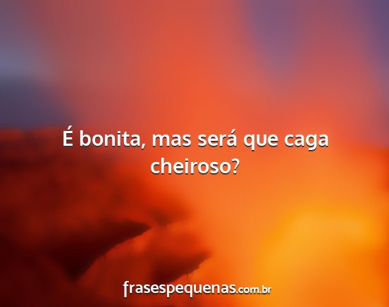 É bonita, mas será que caga cheiroso?...