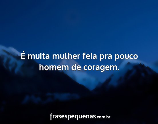 É muita mulher feia pra pouco homem de coragem....