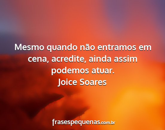 Joice Soares - Mesmo quando não entramos em cena, acredite,...