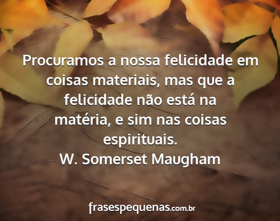 W. Somerset Maugham - Procuramos a nossa felicidade em coisas...