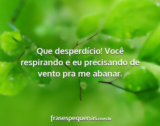 Que desperdício! Você respirando e eu...