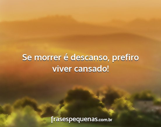 Se morrer é descanso, prefiro viver cansado!...