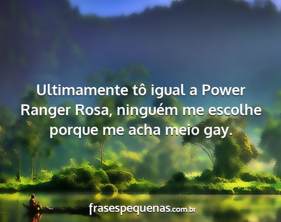 Ultimamente tô igual a Power Ranger Rosa,...