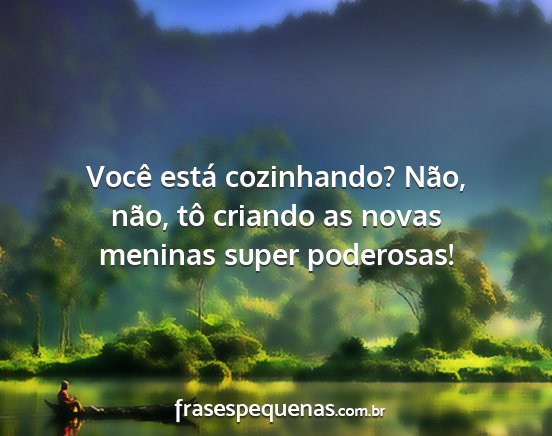 Você está cozinhando? Não, não, tô criando...